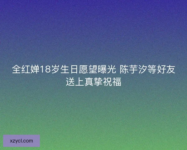 全红婵18岁生日愿望曝光 陈芋汐等好友送上真挚祝福