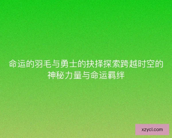 命运的羽毛与勇士的抉择探索跨越时空的神秘力量与命运羁绊 命运的羽毛与勇士的抉择探索跨越时空的神秘力量与命运羁绊