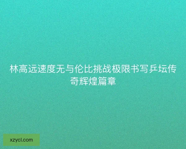 林高远速度无与伦比挑战极限书写乒坛传奇辉煌篇章 林高远速度无与伦比挑战极限书写乒坛传奇辉煌篇章