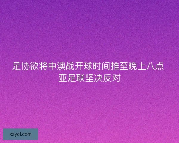 足协欲将中澳战开球时间推至晚上八点 亚足联坚决反对 足协欲将中澳战开球时间推至晚上八点 亚足联坚决反对