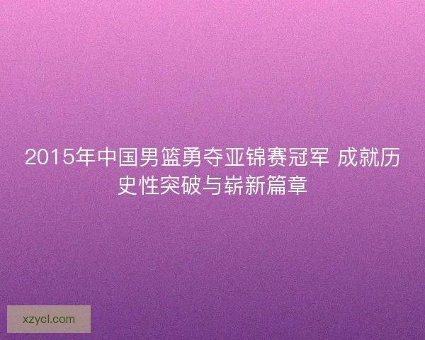 2015年中国男篮勇夺亚锦赛冠军 成就历史性突破与崭新篇章 2015年中国男篮勇夺亚锦赛冠军 成就历史性突破与崭新篇章