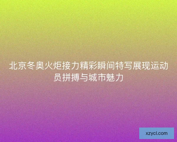 北京冬奥火炬接力精彩瞬间特写展现运动员拼搏与城市魅力