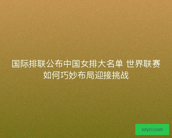 国际排联公布中国女排大名单 世界联赛如何巧妙布局迎接挑战 国际排联公布中国女排大名单 世界联赛如何巧妙布局迎接挑战