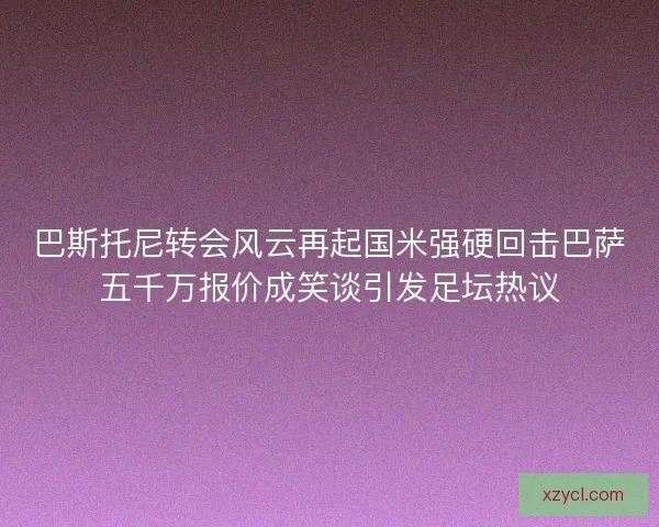 巴斯托尼转会风云再起国米强硬回击巴萨五千万报价成笑谈引发足坛热议