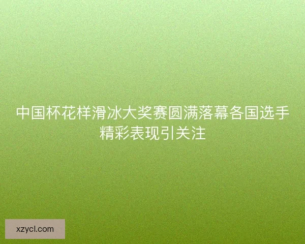中国杯花样滑冰大奖赛圆满落幕各国选手精彩表现引关注