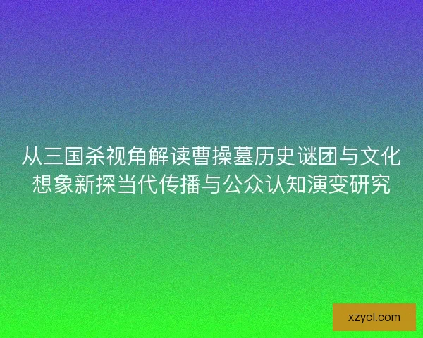 从三国杀视角解读曹操墓历史谜团与文化想象新探当代传播与公众认知演变研究