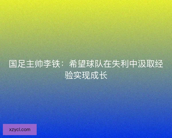 国足主帅李铁:希望球队在失利中汲取经验实现成长 国足主帅李铁:希望球队在失利中汲取经验实现成长