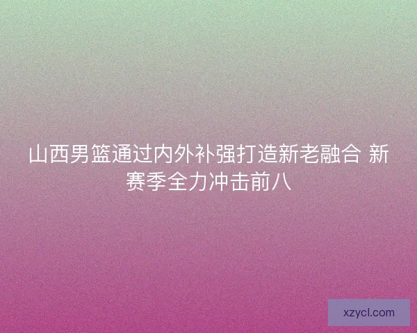 山西男篮通过内外补强打造新老融合 新赛季全力冲击前八