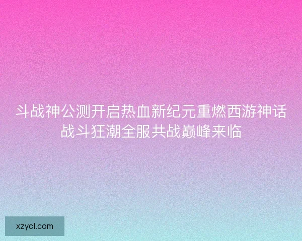 斗战神公测开启热血新纪元重燃西游神话战斗狂潮全服共战巅峰来临