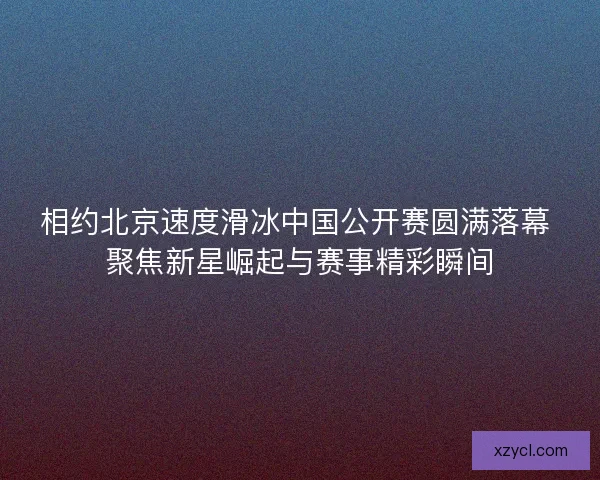 相约北京速度滑冰中国公开赛圆满落幕 聚焦新星崛起与赛事精彩瞬间