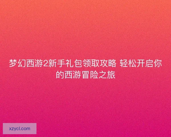 梦幻西游2新手礼包领取攻略 轻松开启你的西游冒险之旅 梦幻西游2新手礼包领取攻略 轻松开启你的西游冒险之旅