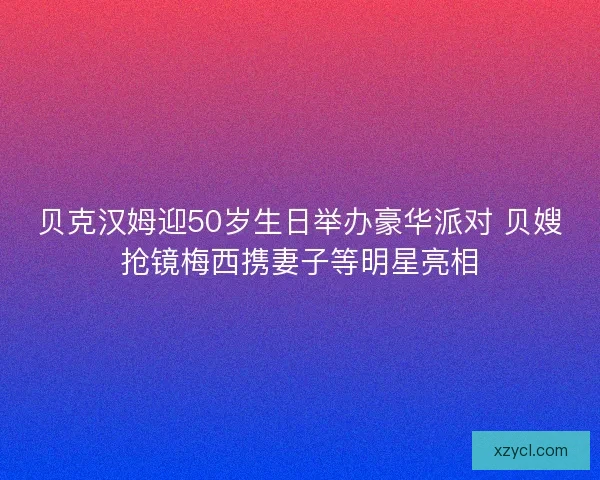 贝克汉姆迎50岁生日举办豪华派对 贝嫂抢镜梅西携妻子等明星亮相 贝克汉姆迎50岁生日举办豪华派对 贝嫂抢镜梅西携妻子等明星亮相