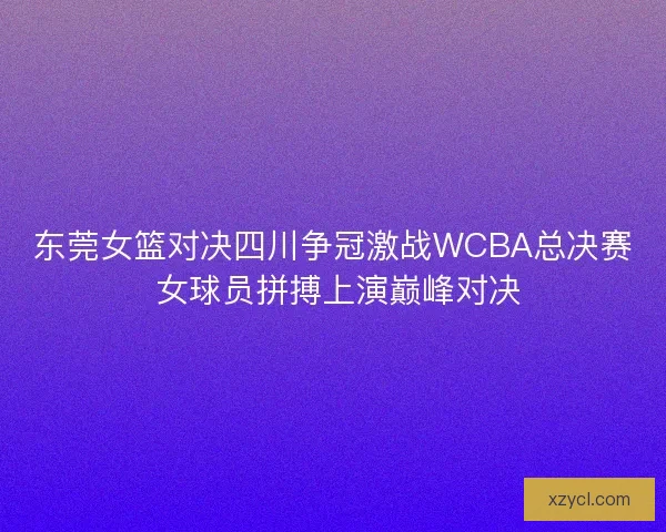 东莞女篮对决四川争冠激战WCBA总决赛 女球员拼搏上演巅峰对决