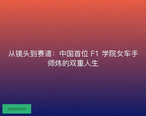 从镜头到赛道：中国首位 F1 学院女车手师炜的双重人生
