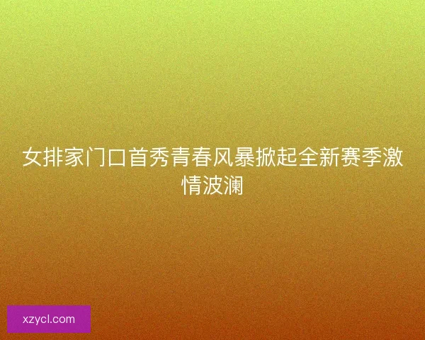 女排家门口首秀青春风暴掀起全新赛季激情波澜 女排家门口首秀青春风暴掀起全新赛季激情波澜