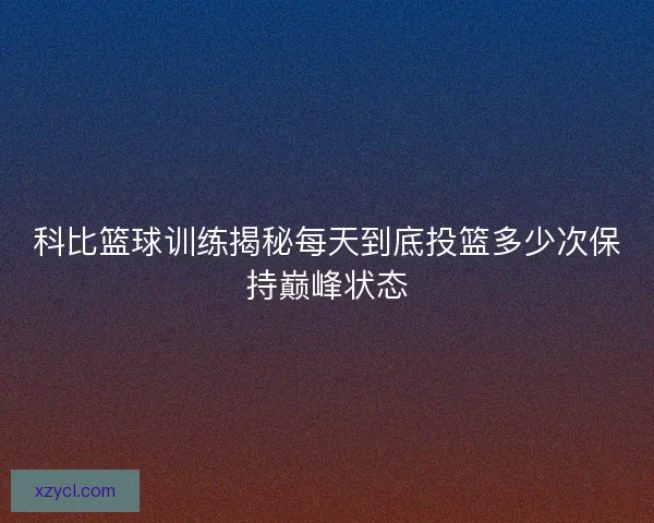 科比篮球训练揭秘每天到底投篮多少次保持巅峰状态 科比篮球训练揭秘每天到底投篮多少次保持巅峰状态