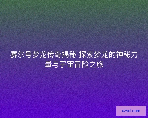 赛尔号梦龙传奇揭秘 探索梦龙的神秘力量与宇宙冒险之旅