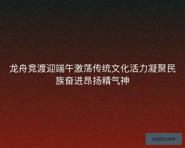 龙舟竞渡迎端午激荡传统文化活力凝聚民族奋进昂扬精气神