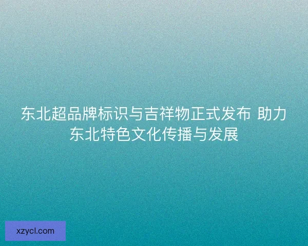 东北超品牌标识与吉祥物正式发布 助力东北特色文化传播与发展