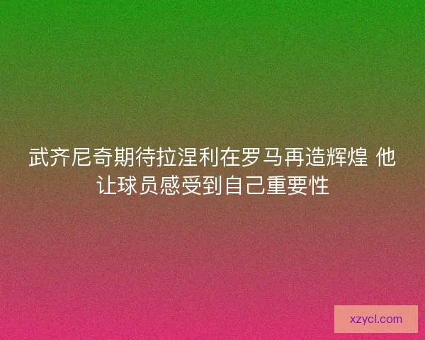 武齐尼奇期待拉涅利在罗马再造辉煌 他让球员感受到自己重要性