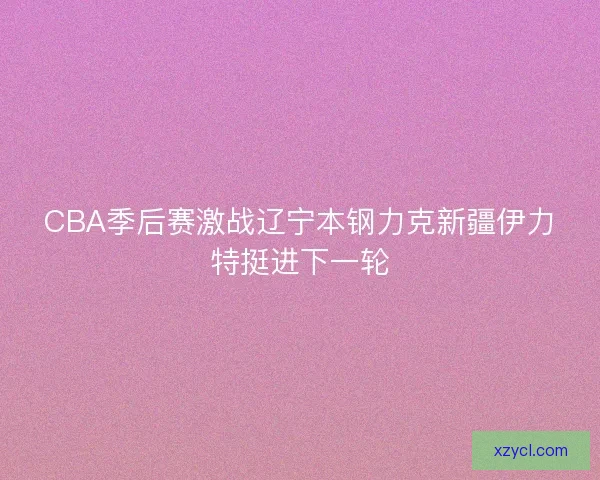CBA季后赛激战辽宁本钢力克新疆伊力特挺进下一轮