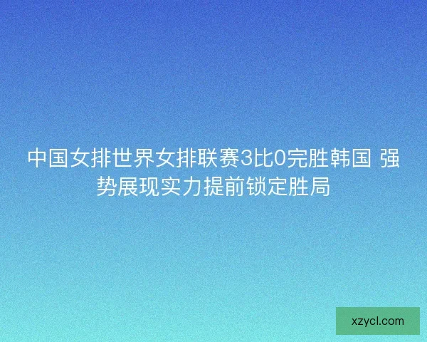 中国女排世界女排联赛3比0完胜韩国 强势展现实力提前锁定胜局