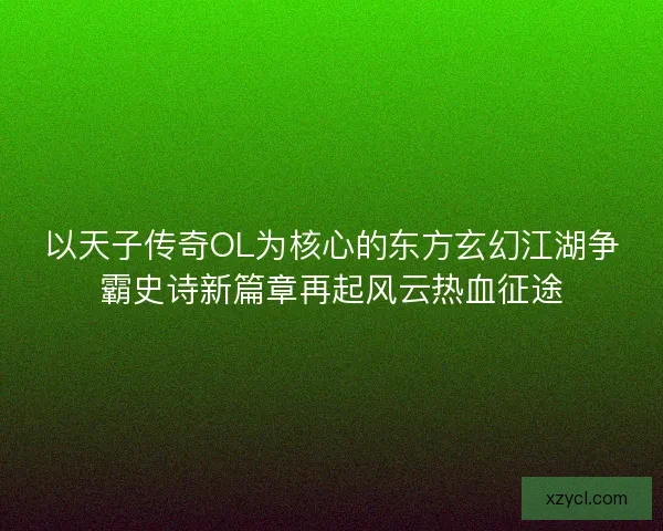 以天子传奇OL为核心的东方玄幻江湖争霸史诗新篇章再起风云热血征途 以天子传奇OL为核心的东方玄幻江湖争霸史诗新篇章再起风云热血征途