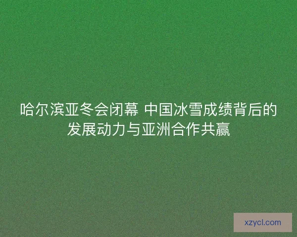 哈尔滨亚冬会闭幕 中国冰雪成绩背后的发展动力与亚洲合作共赢