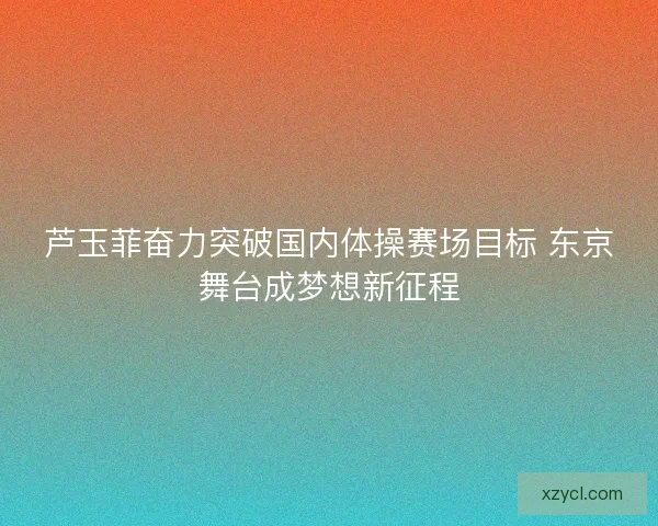 芦玉菲奋力突破国内体操赛场目标 东京舞台成梦想新征程 芦玉菲奋力突破国内体操赛场目标 东京舞台成梦想新征程