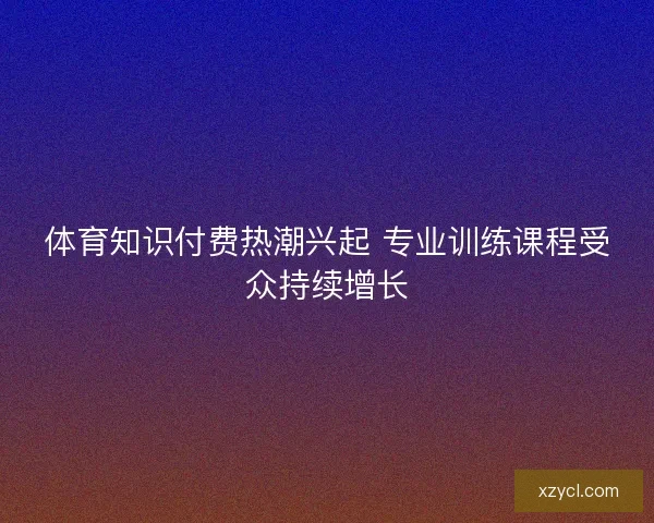 体育知识付费热潮兴起 专业训练课程受众持续增长 体育知识付费热潮兴起 专业训练课程受众持续增长